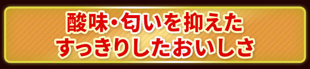 酸味・匂いを抑えたすっきりしたおいしさ