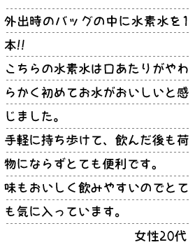 外出時のバックの中に水素水を1本!! こちらの水素水は口あたりがやわらかく初めてお水がおいしいと感じました。手軽に持ち歩けて、飲んだ後も荷物にならずとても便利です。味もおいしく飲みやすいのでとても気に入っています。　女性20代