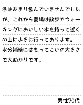 冬はあまり飲んでいませんでしたが、これから夏場は散歩やウォーキングにおいしい水を持って近くの山に歩きに行っております。水分補給にはもってこいの大きさで大助かりです。男性70代