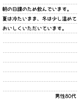 朝の日課のため飲んでいます。 夏は冷たいまま、冬は少し温めておいしくいただいています。　男性80代