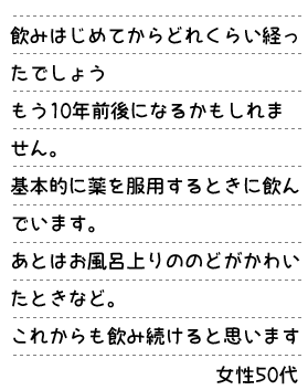 飲みはじめてからどれくらい経ったでしょう。もう10年前後になるかもしれません。基本的に薬を服用するときに飲んでいます。あとはお風呂上りののどがかわいたときなど。これからも飲み続けると思います。女性50代