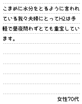 こまめに水分をとるように言われている我々夫婦にとってH2は手軽で昼夜問わずとても重宝しています。女性70代