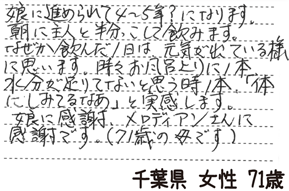 娘に進められて4~5年?になります。朝に主人と半分こして飲みます。なぜか飲んだ1日は元気が出ている様に思います。時々お風呂上りに1本、水分が足りてないと思う時1本、「体にしみてるなぁ」と実感します。娘に感謝、メロディアンさんに感謝です。(71歳の母です)【千葉県 女性 71歳】
