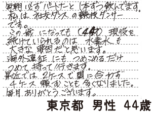 毎朝必ずパートナーと1本ずつ飲んでます。私は社交ダンスの競技ダンサーです。この歳になっても(44歳)現役を続けていられるのは水素水も大きな要因だと思います。海外遠征にもつめこめるだけつめて持っていきます。最近では2ケースで間に合わず4ケース頼むことも多くなりました。毎月ありがとうございます。【東京都 男性 44歳】