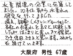 水素関連の企業に在籍してました。10年位前から水素水の研究を行ってきました。過去、試薬(メチレンブルー他)で各社の水素水を色々と比較しましたがはっきりと違いが確認でき信用できると思います。これからも続けていきます。【大阪府 男性 67歳】